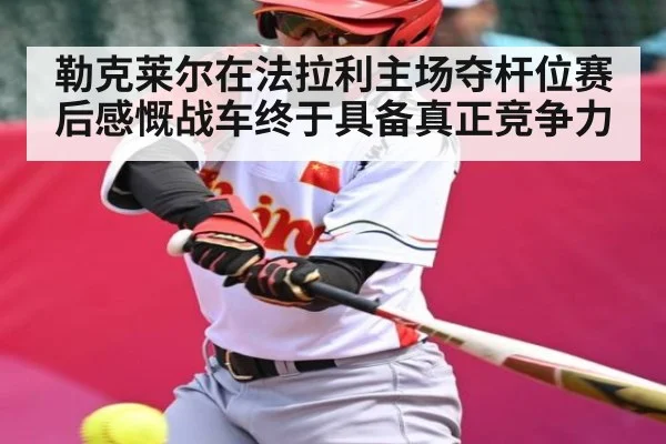 勒克莱尔在法拉利主场夺杆位赛后感慨战车终于具备真正竞争力（kaiyun）